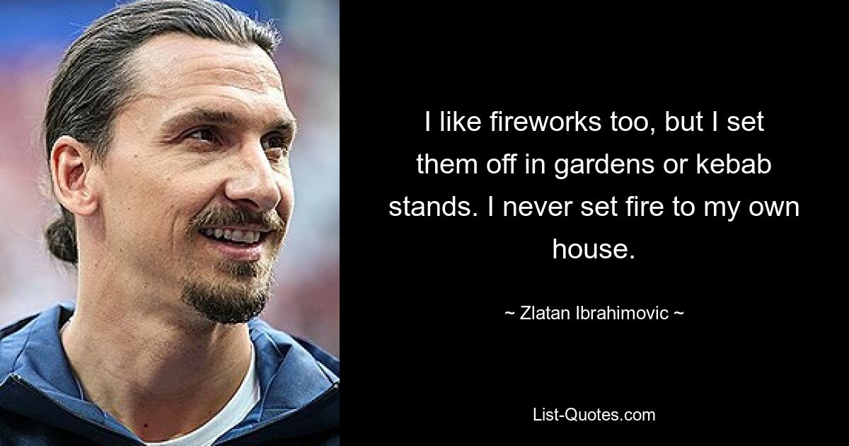 I like fireworks too, but I set them off in gardens or kebab stands. I never set fire to my own house. — © Zlatan Ibrahimovic