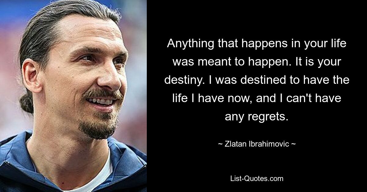 Все, что происходит в вашей жизни, должно было произойти. Это твоя судьба. Мне было суждено прожить ту жизнь, которая у меня есть сейчас, и я не могу ни о чем сожалеть. — © Златан Ибрагимович 