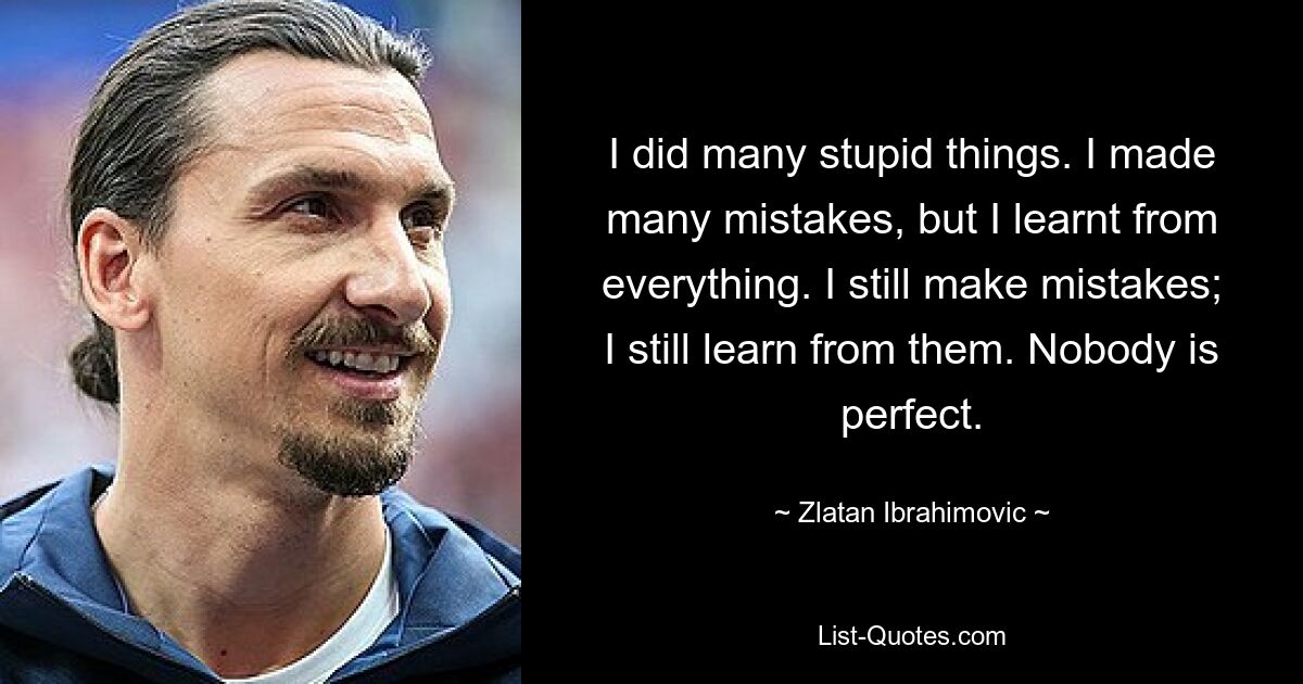 I did many stupid things. I made many mistakes, but I learnt from everything. I still make mistakes; I still learn from them. Nobody is perfect. — © Zlatan Ibrahimovic