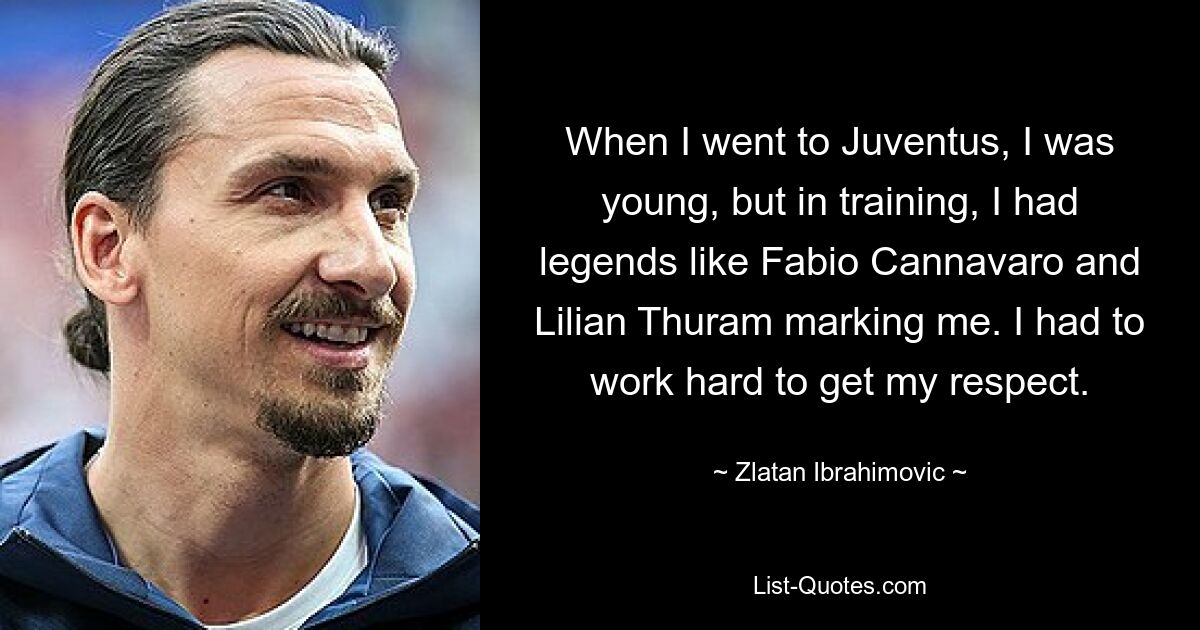 When I went to Juventus, I was young, but in training, I had legends like Fabio Cannavaro and Lilian Thuram marking me. I had to work hard to get my respect. — © Zlatan Ibrahimovic