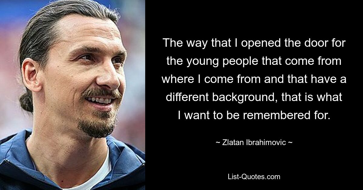 The way that I opened the door for the young people that come from where I come from and that have a different background, that is what I want to be remembered for. — © Zlatan Ibrahimovic