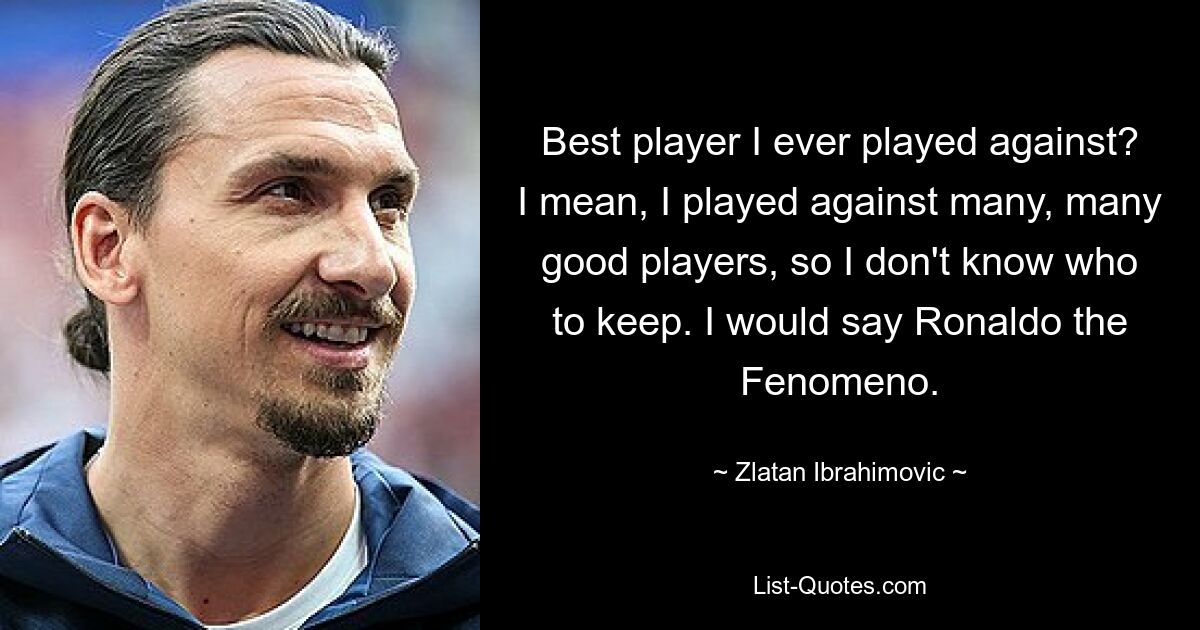 Best player I ever played against? I mean, I played against many, many good players, so I don't know who to keep. I would say Ronaldo the Fenomeno. — © Zlatan Ibrahimovic