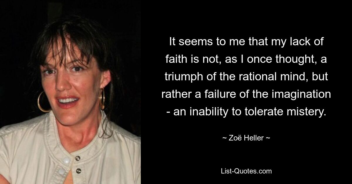 It seems to me that my lack of faith is not, as I once thought, a triumph of the rational mind, but rather a failure of the imagination - an inability to tolerate mistery. — © Zoë Heller