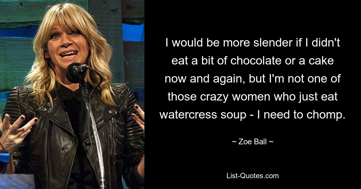 I would be more slender if I didn't eat a bit of chocolate or a cake now and again, but I'm not one of those crazy women who just eat watercress soup - I need to chomp. — © Zoe Ball