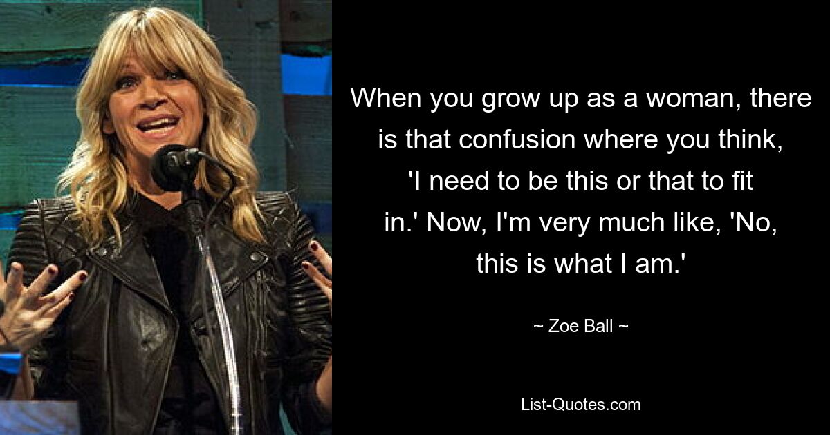 When you grow up as a woman, there is that confusion where you think, 'I need to be this or that to fit in.' Now, I'm very much like, 'No, this is what I am.' — © Zoe Ball