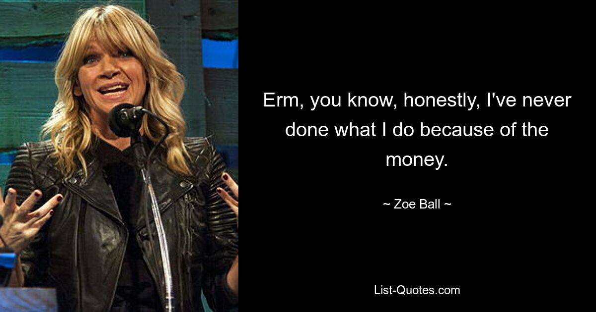 Erm, you know, honestly, I've never done what I do because of the money. — © Zoe Ball