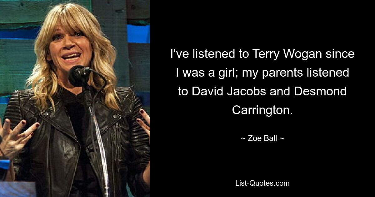 I've listened to Terry Wogan since I was a girl; my parents listened to David Jacobs and Desmond Carrington. — © Zoe Ball