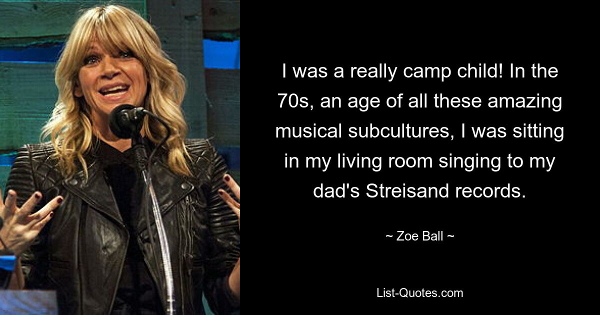 I was a really camp child! In the 70s, an age of all these amazing musical subcultures, I was sitting in my living room singing to my dad's Streisand records. — © Zoe Ball