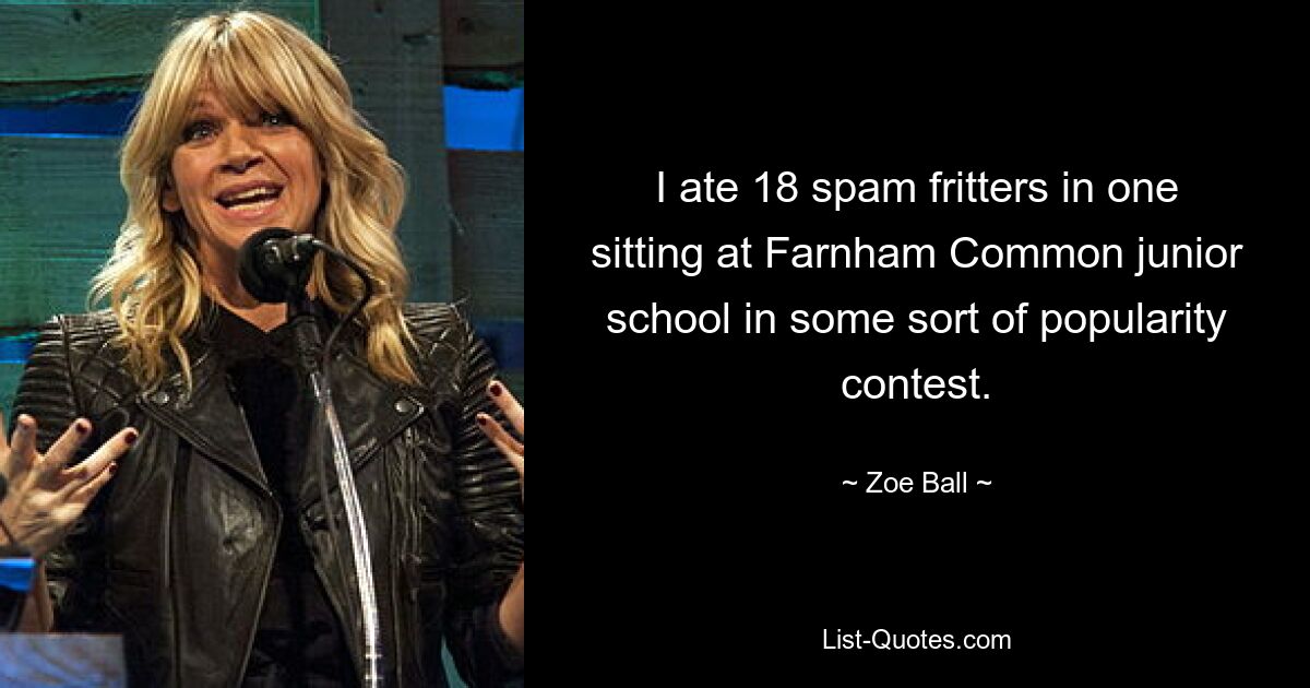 I ate 18 spam fritters in one sitting at Farnham Common junior school in some sort of popularity contest. — © Zoe Ball