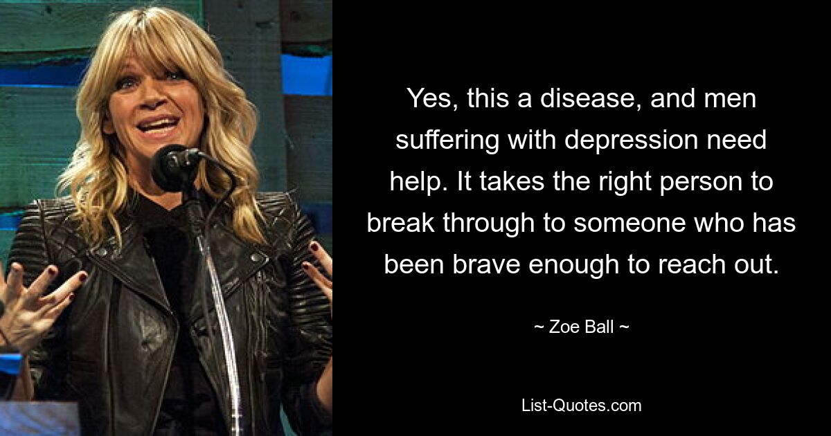 Yes, this a disease, and men suffering with depression need help. It takes the right person to break through to someone who has been brave enough to reach out. — © Zoe Ball