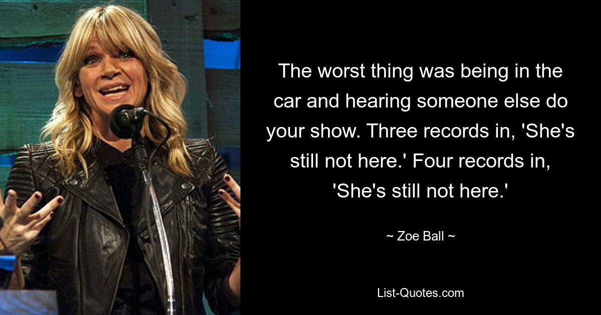 The worst thing was being in the car and hearing someone else do your show. Three records in, 'She's still not here.' Four records in, 'She's still not here.' — © Zoe Ball