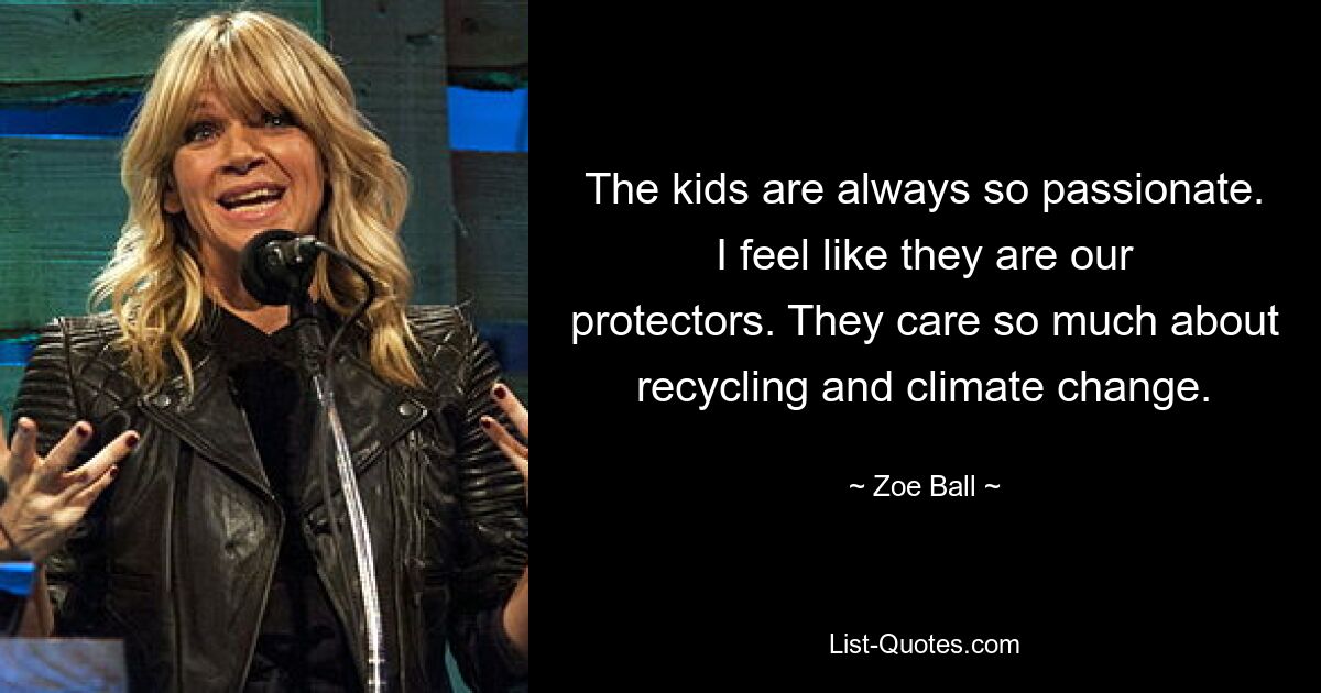 The kids are always so passionate. I feel like they are our protectors. They care so much about recycling and climate change. — © Zoe Ball