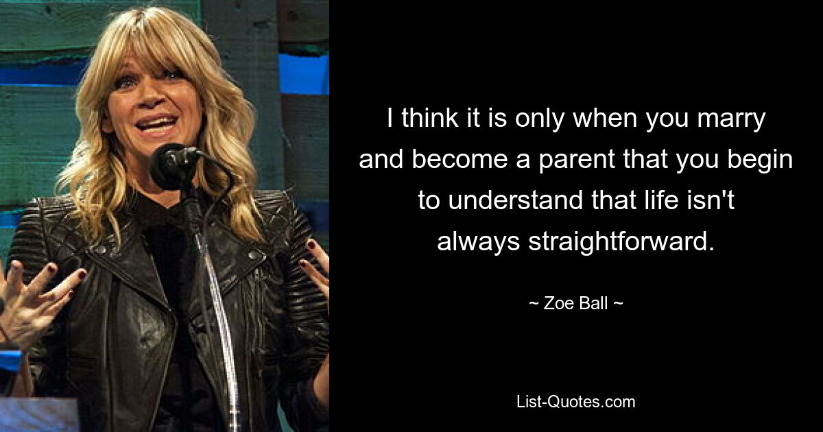 I think it is only when you marry and become a parent that you begin to understand that life isn't always straightforward. — © Zoe Ball