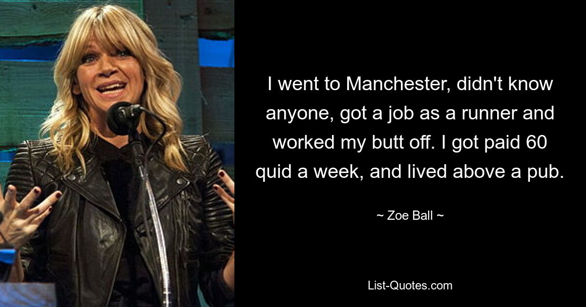 I went to Manchester, didn't know anyone, got a job as a runner and worked my butt off. I got paid 60 quid a week, and lived above a pub. — © Zoe Ball