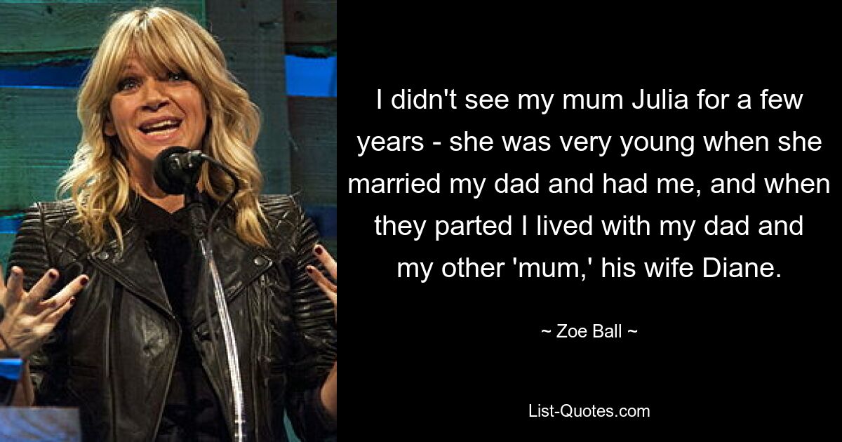 I didn't see my mum Julia for a few years - she was very young when she married my dad and had me, and when they parted I lived with my dad and my other 'mum,' his wife Diane. — © Zoe Ball