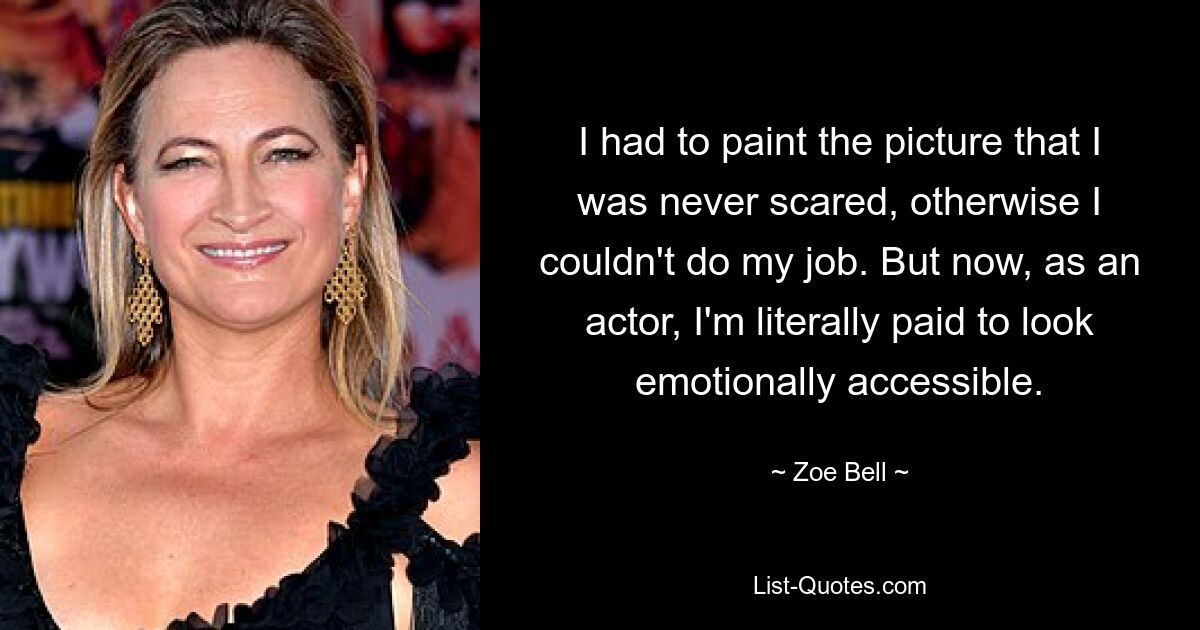 I had to paint the picture that I was never scared, otherwise I couldn't do my job. But now, as an actor, I'm literally paid to look emotionally accessible. — © Zoe Bell