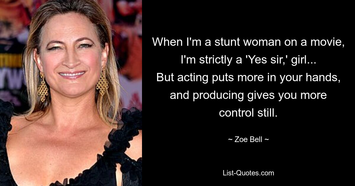 When I'm a stunt woman on a movie, I'm strictly a 'Yes sir,' girl... But acting puts more in your hands, and producing gives you more control still. — © Zoe Bell