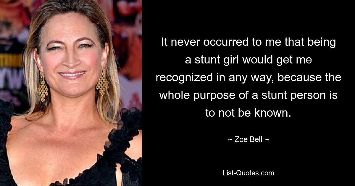 It never occurred to me that being a stunt girl would get me recognized in any way, because the whole purpose of a stunt person is to not be known. — © Zoe Bell