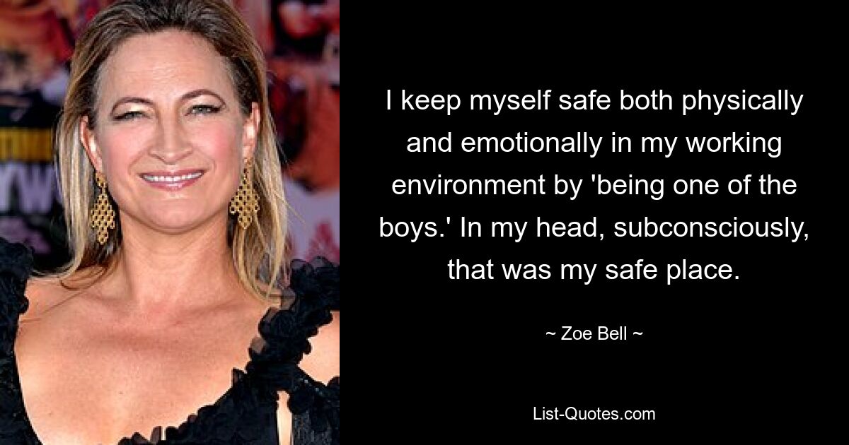 I keep myself safe both physically and emotionally in my working environment by 'being one of the boys.' In my head, subconsciously, that was my safe place. — © Zoe Bell