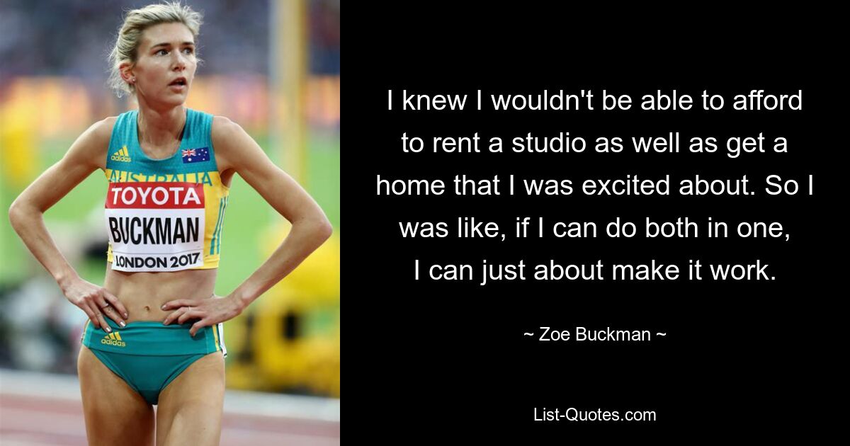 I knew I wouldn't be able to afford to rent a studio as well as get a home that I was excited about. So I was like, if I can do both in one, I can just about make it work. — © Zoe Buckman