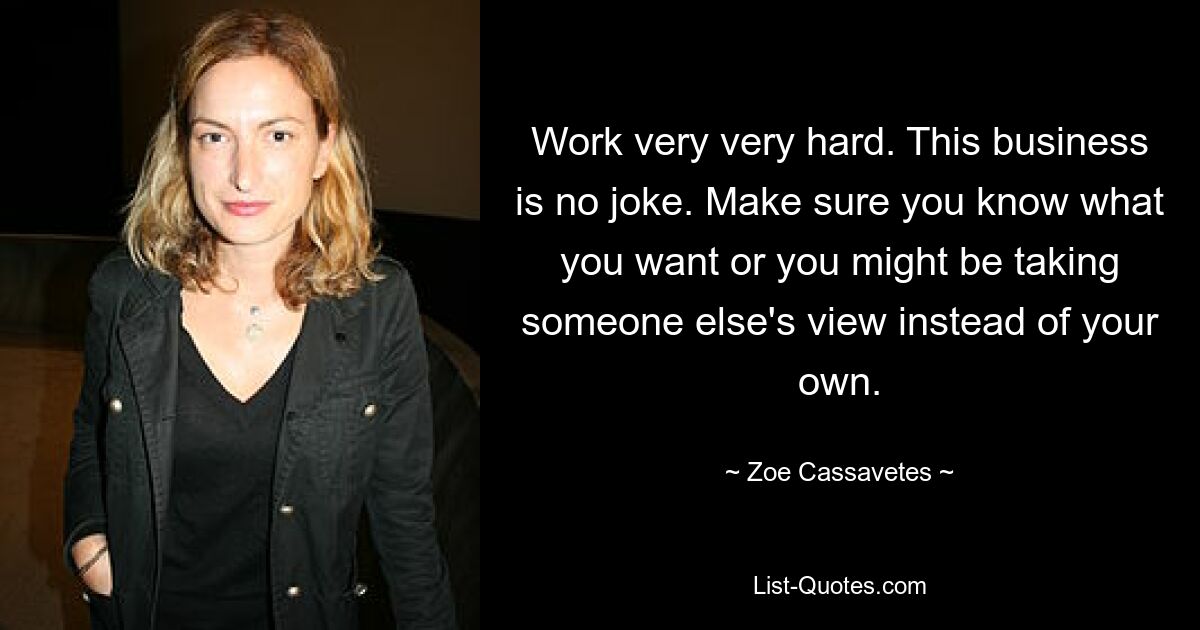 Work very very hard. This business is no joke. Make sure you know what you want or you might be taking someone else's view instead of your own. — © Zoe Cassavetes