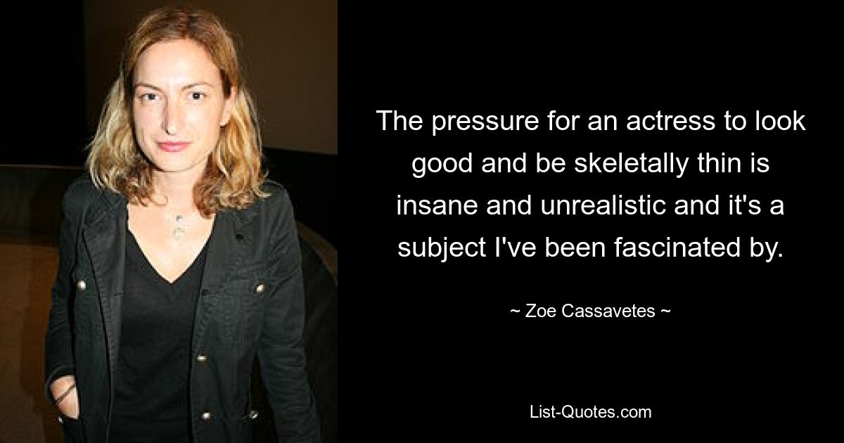 The pressure for an actress to look good and be skeletally thin is insane and unrealistic and it's a subject I've been fascinated by. — © Zoe Cassavetes