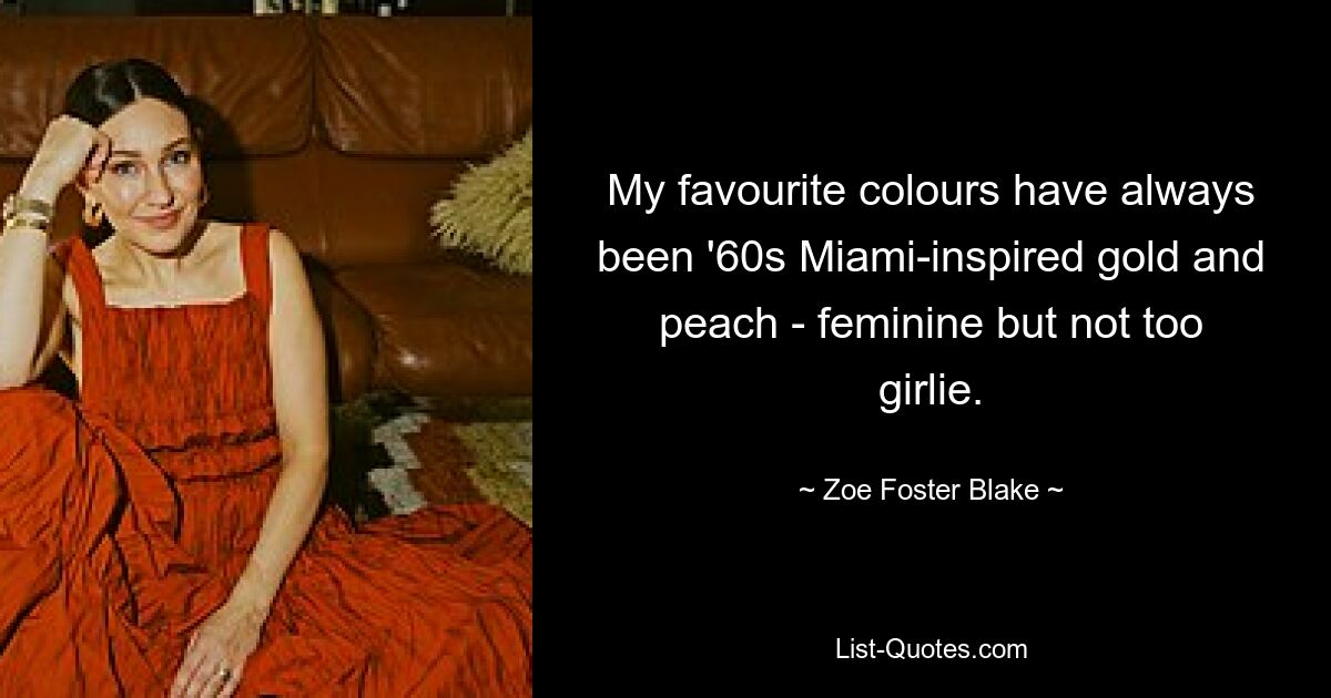 My favourite colours have always been '60s Miami-inspired gold and peach - feminine but not too girlie. — © Zoe Foster Blake