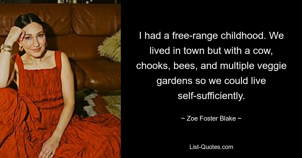 I had a free-range childhood. We lived in town but with a cow, chooks, bees, and multiple veggie gardens so we could live self-sufficiently. — © Zoe Foster Blake