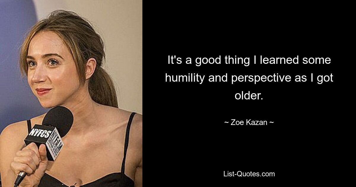 It's a good thing I learned some humility and perspective as I got older. — © Zoe Kazan