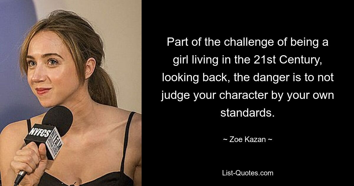 Part of the challenge of being a girl living in the 21st Century, looking back, the danger is to not judge your character by your own standards. — © Zoe Kazan