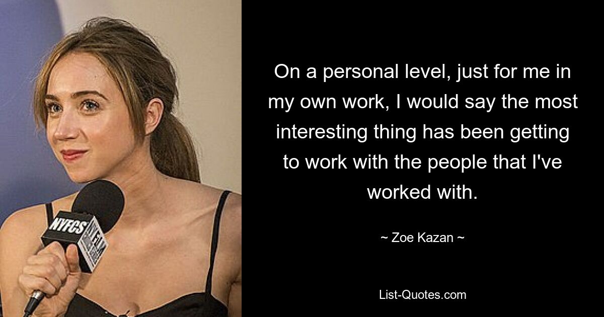 On a personal level, just for me in my own work, I would say the most interesting thing has been getting to work with the people that I've worked with. — © Zoe Kazan