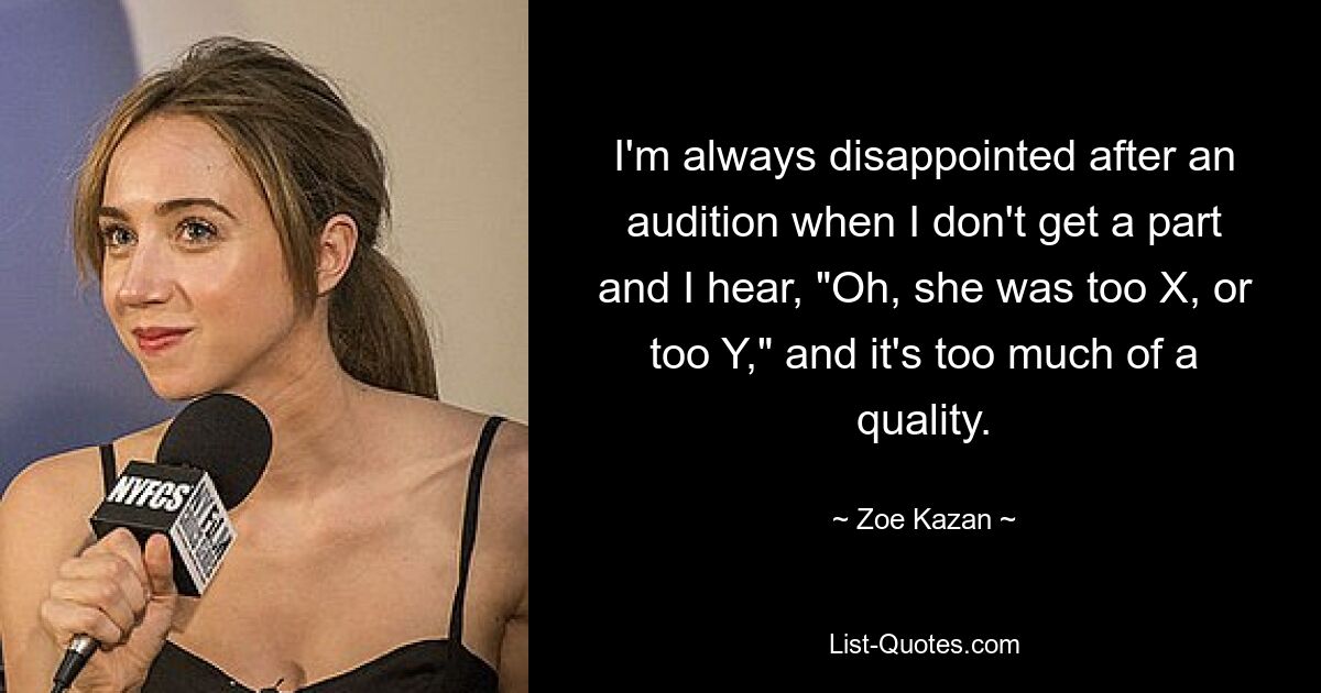 I'm always disappointed after an audition when I don't get a part and I hear, "Oh, she was too X, or too Y," and it's too much of a quality. — © Zoe Kazan