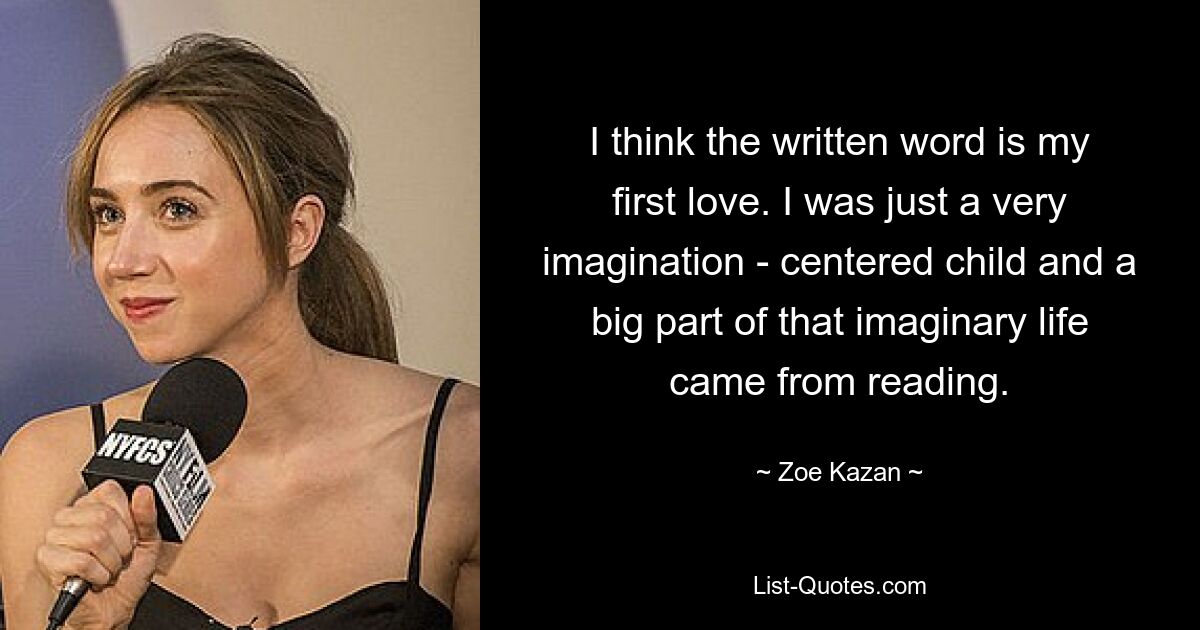 I think the written word is my first love. I was just a very imagination - centered child and a big part of that imaginary life came from reading. — © Zoe Kazan