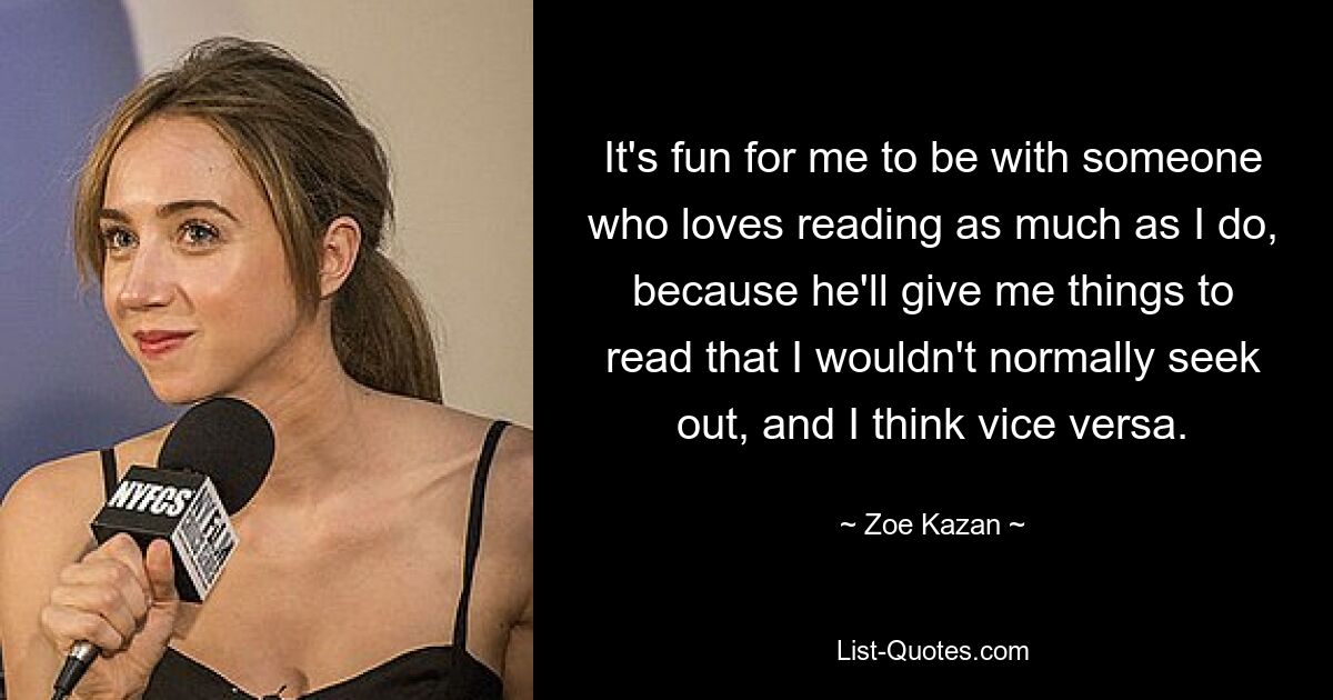 It's fun for me to be with someone who loves reading as much as I do, because he'll give me things to read that I wouldn't normally seek out, and I think vice versa. — © Zoe Kazan