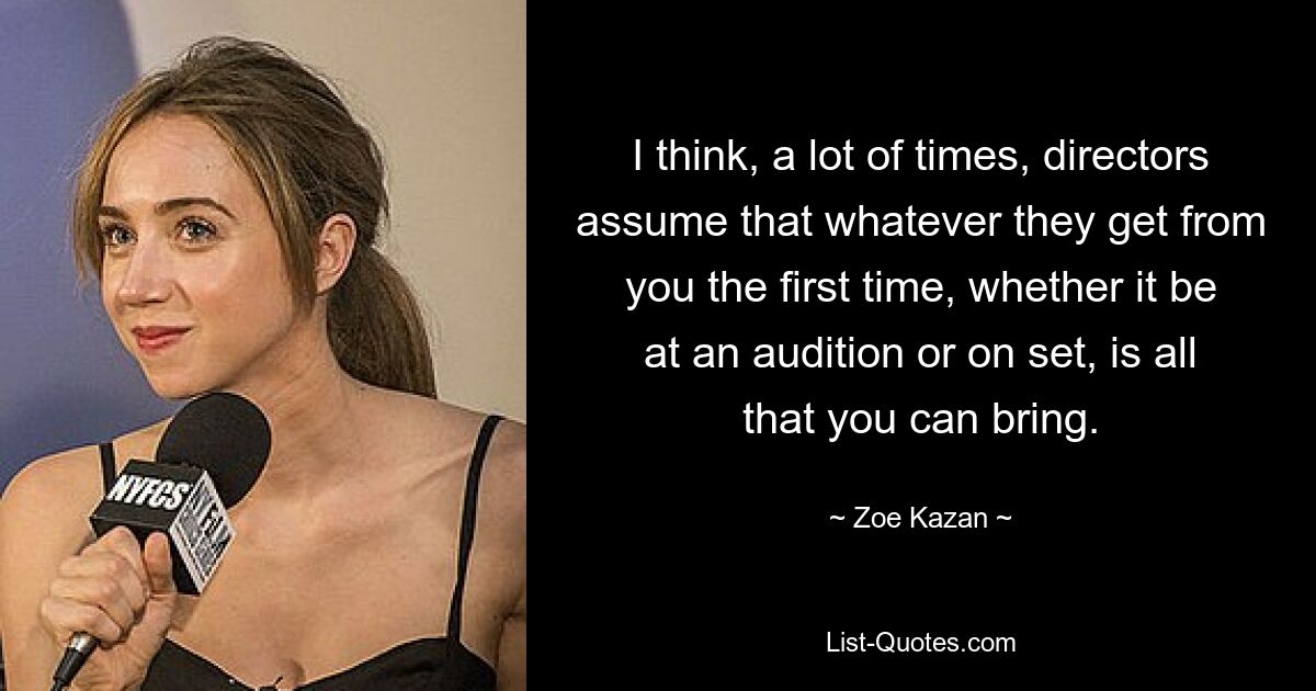 I think, a lot of times, directors assume that whatever they get from you the first time, whether it be at an audition or on set, is all that you can bring. — © Zoe Kazan