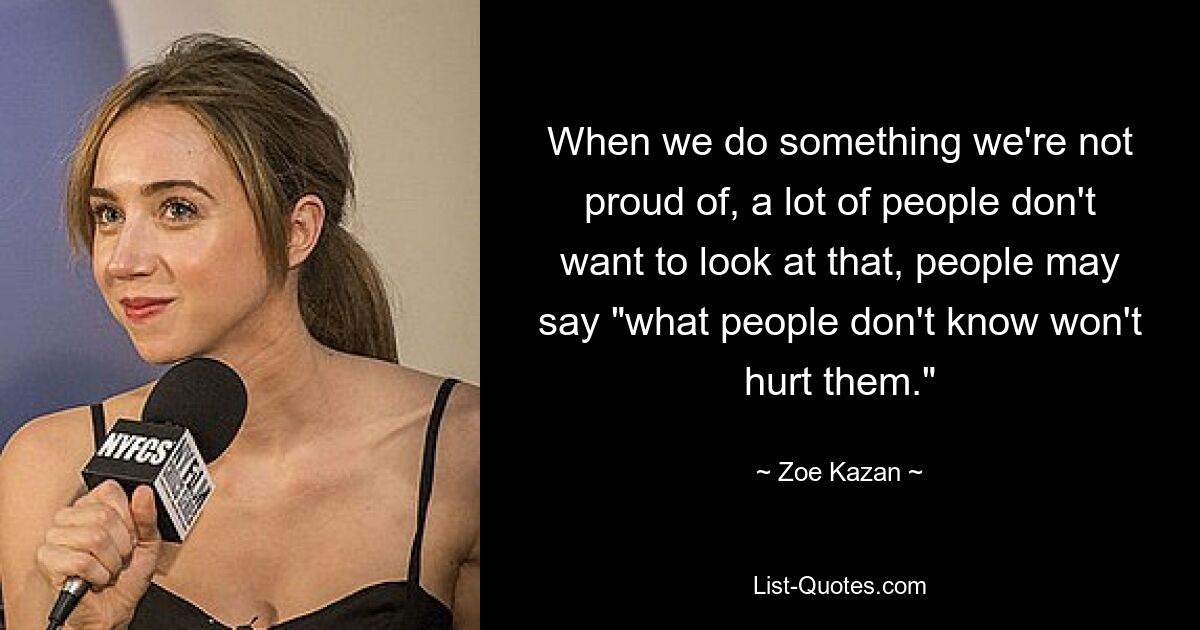 When we do something we're not proud of, a lot of people don't want to look at that, people may say "what people don't know won't hurt them." — © Zoe Kazan