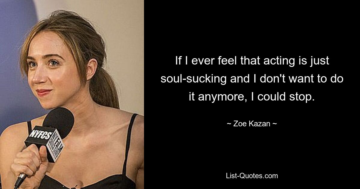 If I ever feel that acting is just soul-sucking and I don't want to do it anymore, I could stop. — © Zoe Kazan