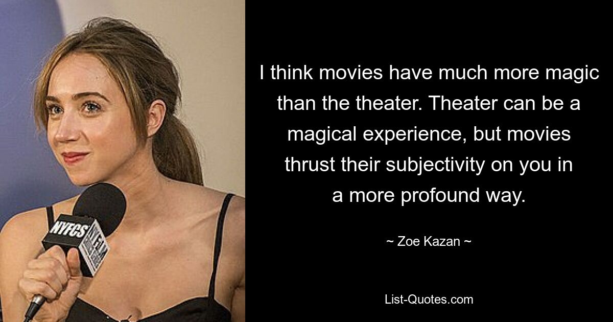 I think movies have much more magic than the theater. Theater can be a magical experience, but movies thrust their subjectivity on you in a more profound way. — © Zoe Kazan