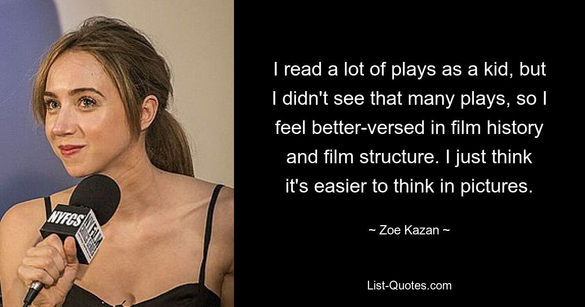 I read a lot of plays as a kid, but I didn't see that many plays, so I feel better-versed in film history and film structure. I just think it's easier to think in pictures. — © Zoe Kazan