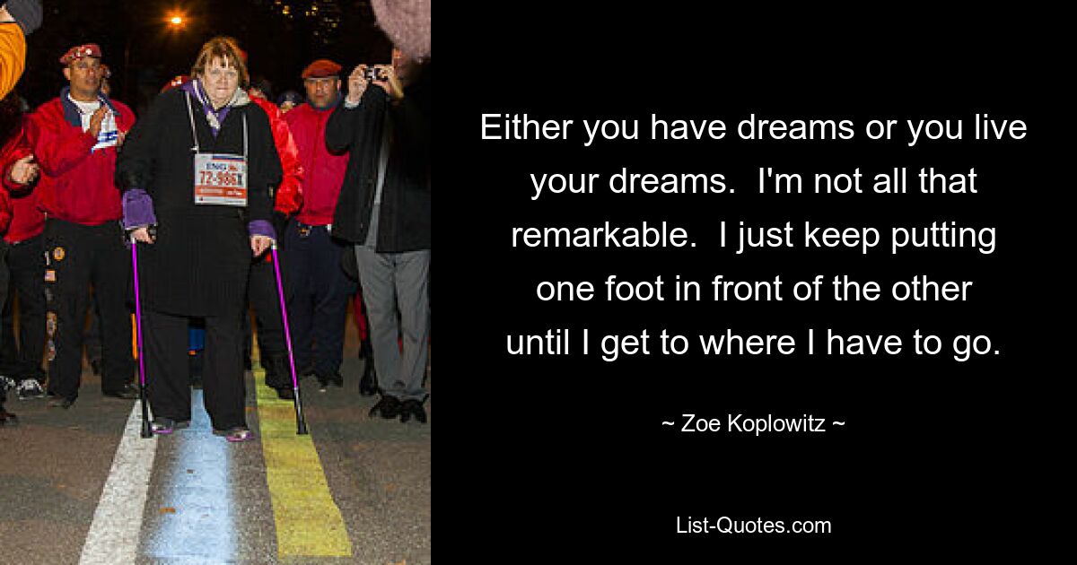 Either you have dreams or you live your dreams.  I'm not all that remarkable.  I just keep putting one foot in front of the other until I get to where I have to go. — © Zoe Koplowitz