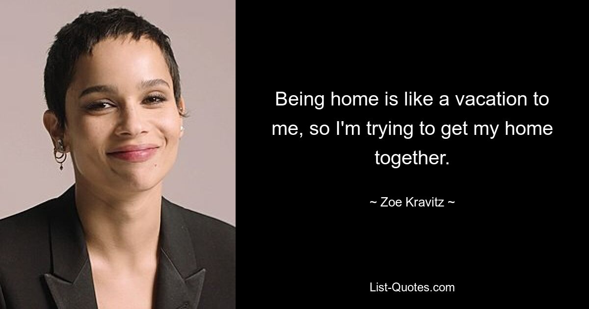 Being home is like a vacation to me, so I'm trying to get my home together. — © Zoe Kravitz