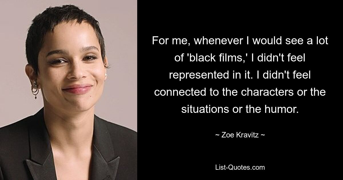 For me, whenever I would see a lot of 'black films,' I didn't feel represented in it. I didn't feel connected to the characters or the situations or the humor. — © Zoe Kravitz