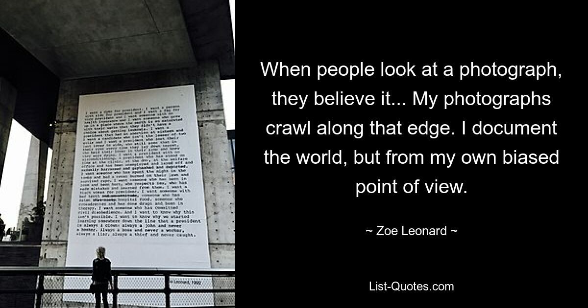 When people look at a photograph, they believe it... My photographs crawl along that edge. I document the world, but from my own biased point of view. — © Zoe Leonard