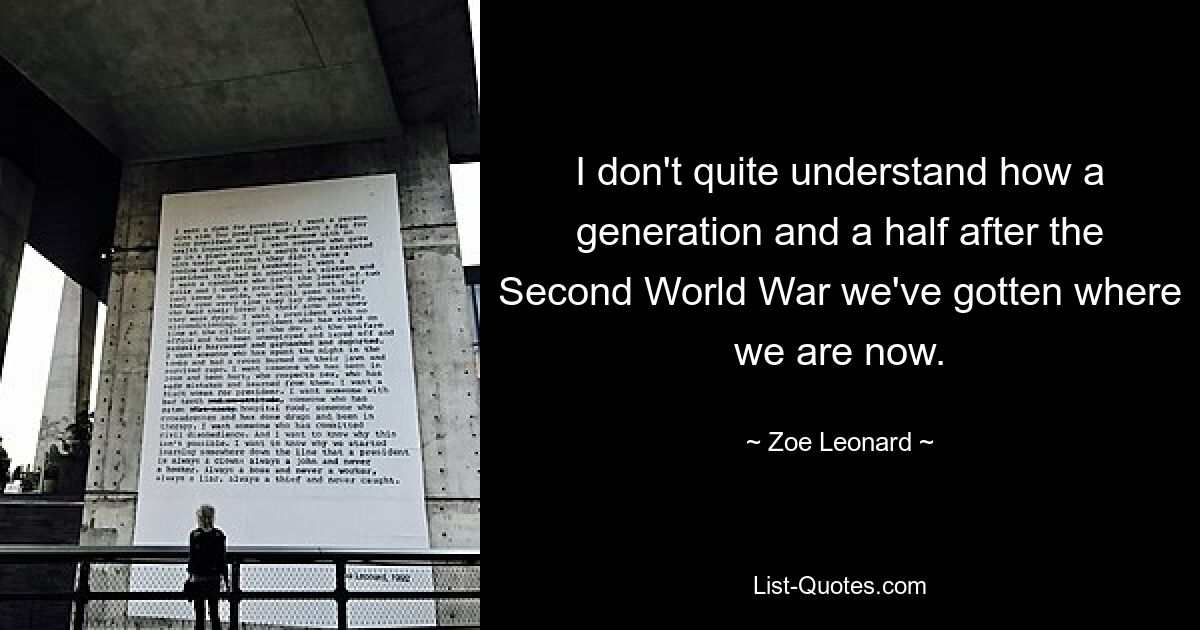 I don't quite understand how a generation and a half after the Second World War we've gotten where we are now. — © Zoe Leonard