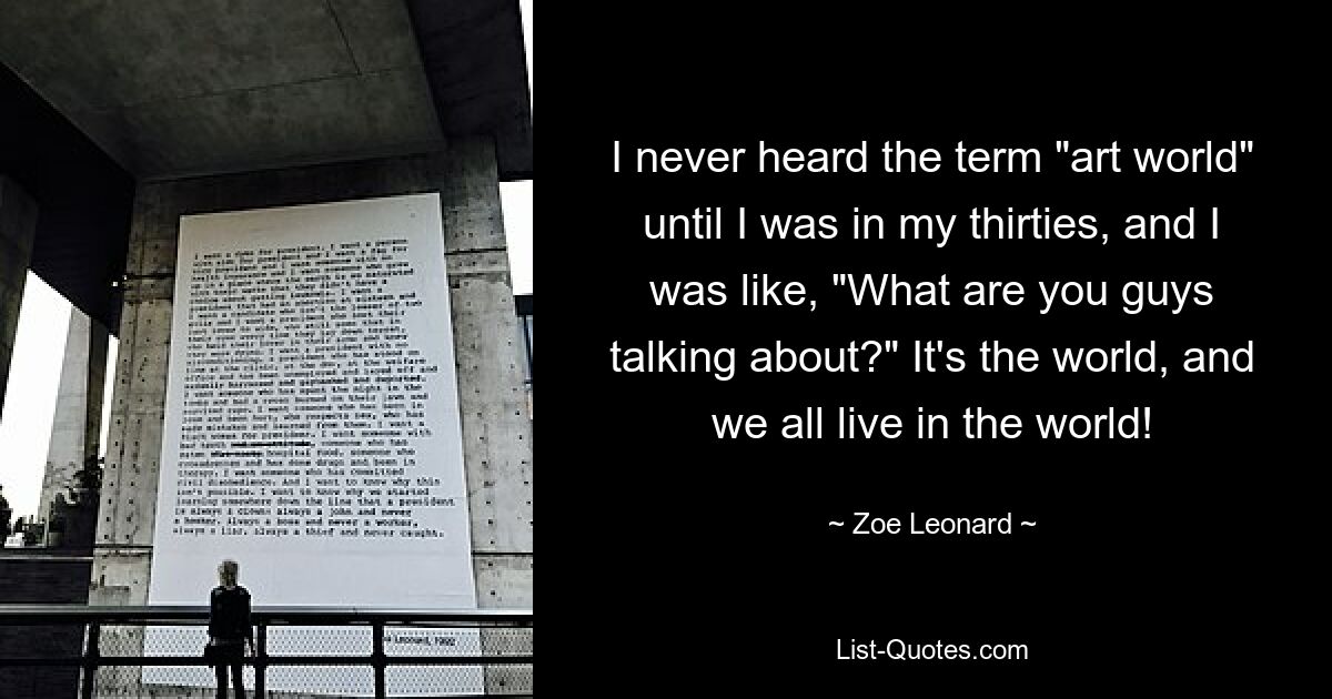 I never heard the term "art world" until I was in my thirties, and I was like, "What are you guys talking about?" It's the world, and we all live in the world! — © Zoe Leonard