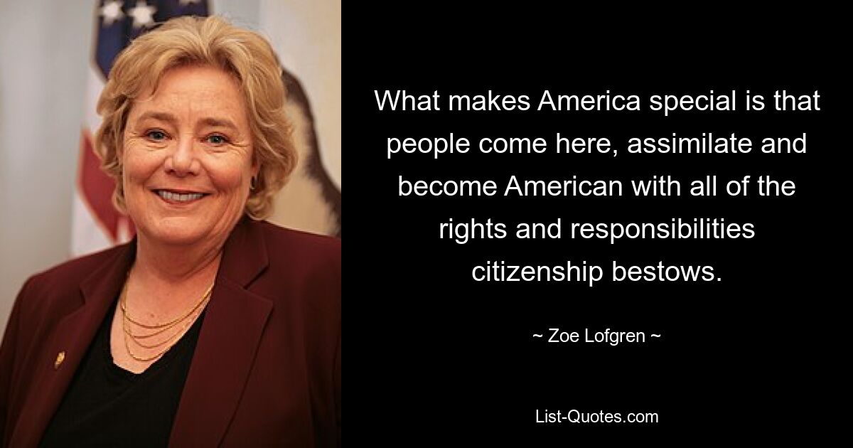 What makes America special is that people come here, assimilate and become American with all of the rights and responsibilities citizenship bestows. — © Zoe Lofgren