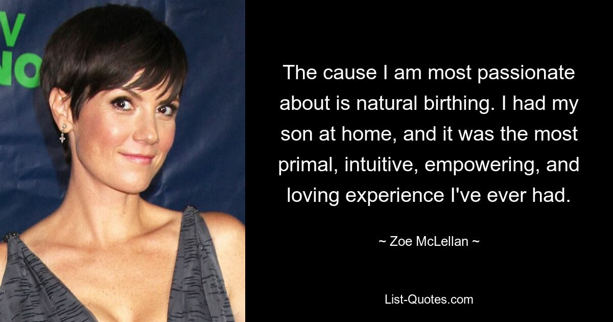 The cause I am most passionate about is natural birthing. I had my son at home, and it was the most primal, intuitive, empowering, and loving experience I've ever had. — © Zoe McLellan