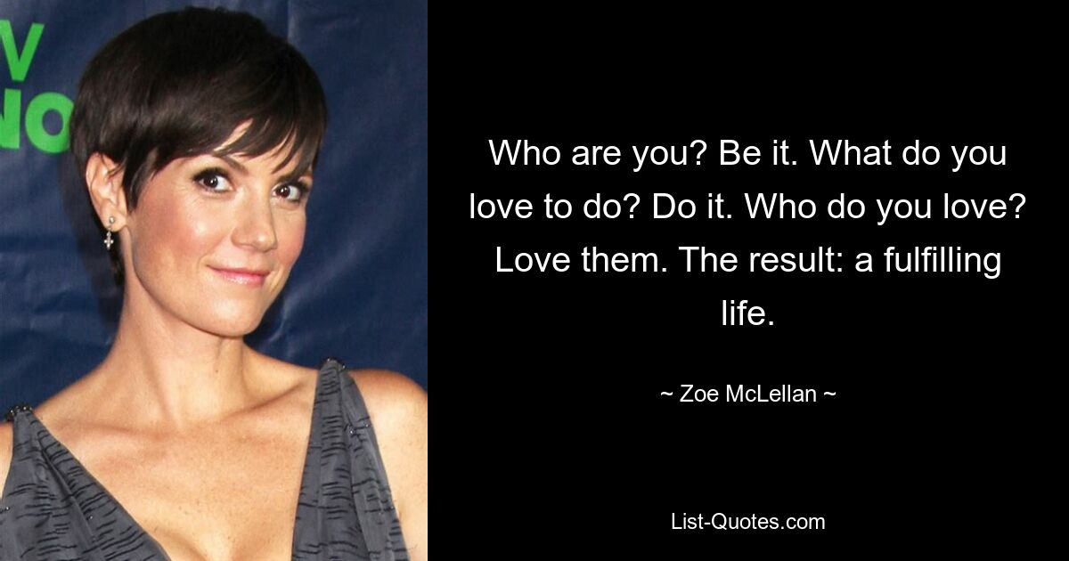 Who are you? Be it. What do you love to do? Do it. Who do you love? Love them. The result: a fulfilling life. — © Zoe McLellan