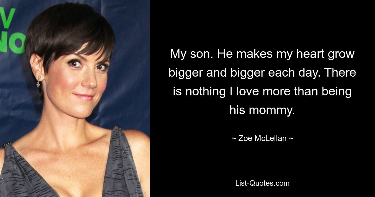 My son. He makes my heart grow bigger and bigger each day. There is nothing I love more than being his mommy. — © Zoe McLellan