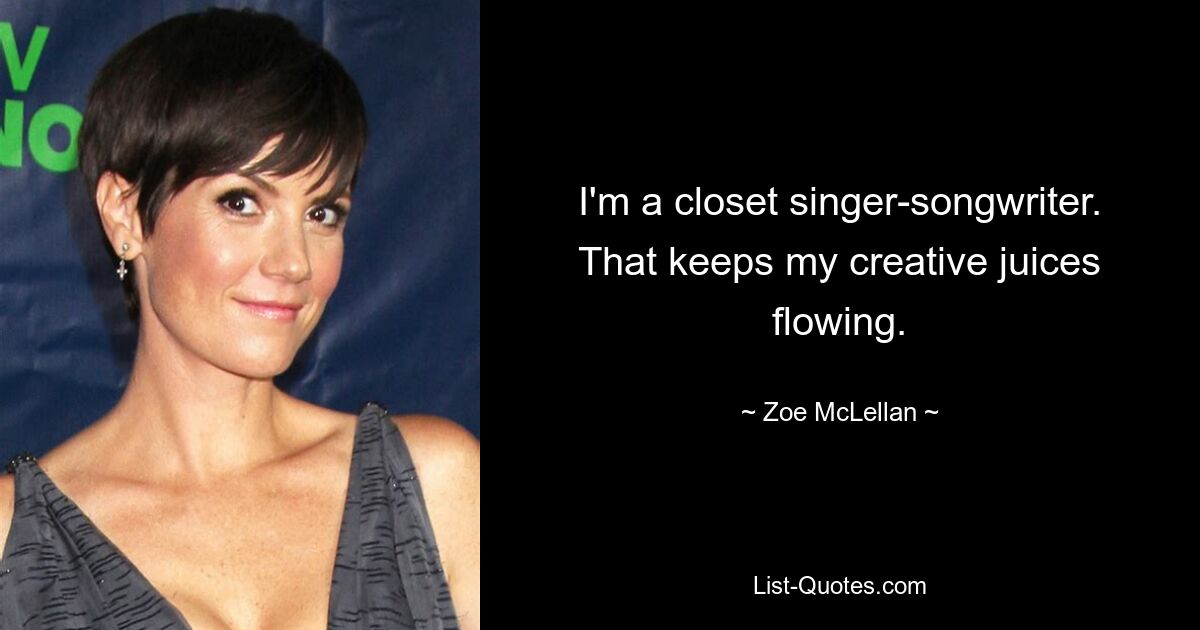 I'm a closet singer-songwriter. That keeps my creative juices flowing. — © Zoe McLellan